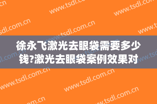 徐永飞激光去眼袋需要多少钱?激光去眼袋案例效果对比图_河南科技大学第一附属医院