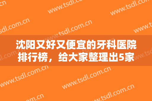沈阳又好又便宜的牙科医院排行榜，给大家整理出5家机构，每家技术点评~
