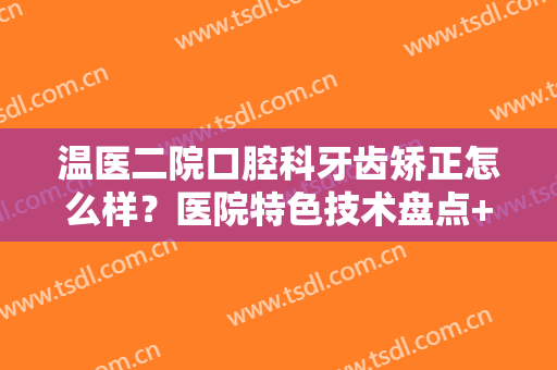 温医二院口腔科牙齿矫正怎么样？医院特色技术盘点+真人正畸效果参考