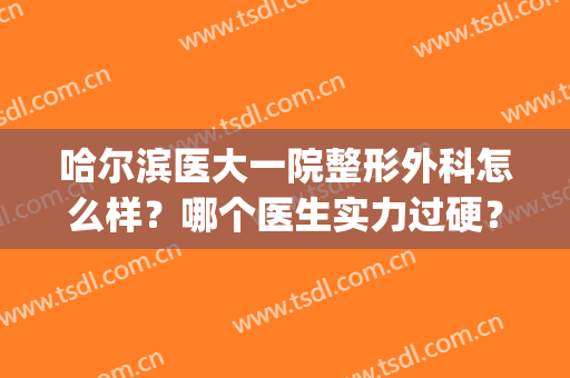 哈尔滨医大一院整形外科怎么样？哪个医生实力过硬？附真人案例参考(哈医大一院和二院哪个整形好)