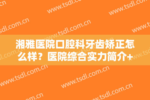 湘雅医院口腔科牙齿矫正怎么样？医院综合实力简介+牙齿矫正效果展示