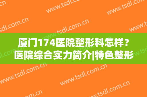 厦门174医院整形科怎样？医院综合实力简介|特色整形项目|隆鼻效果展示