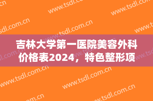 吉林大学第一医院美容外科价格表2024，特色整形项目+真实案例效果(吉林大学附属第一医院整形外科)