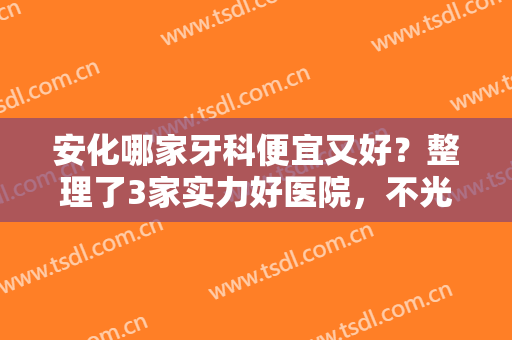 安化哪家牙科便宜又好？整理了3家实力好医院，不光技术好价格也亲民