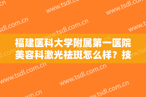 福建医科大学附属第一医院美容科激光祛斑怎么样？技术代表医生、祛斑案例