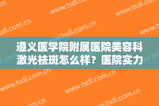 遵义医学院附属医院美容科激光祛斑怎么样？医院实力简介+祛斑案例对比