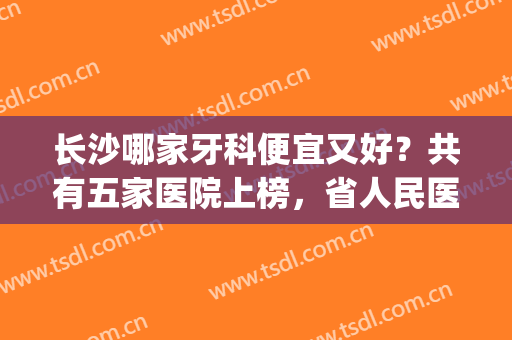 长沙哪家牙科便宜又好？共有五家医院上榜，省人民医院暂排第五！(长沙哪里牙科医院好又便宜)