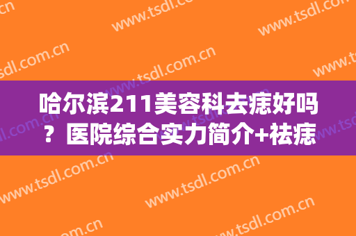 哈尔滨211美容科去痣好吗？医院综合实力简介+祛痣真实效果展示(哈尔滨去除色素痣最好的医院)