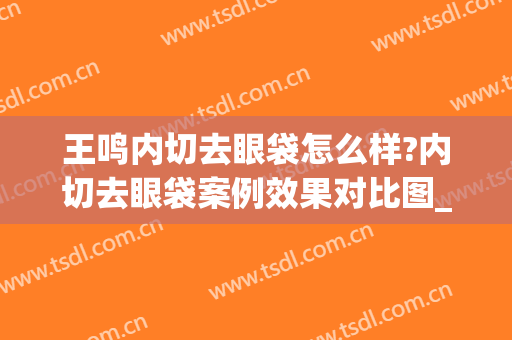 王鸣内切去眼袋怎么样?内切去眼袋案例效果对比图_江苏省人民医院(去眼袋内切手术)