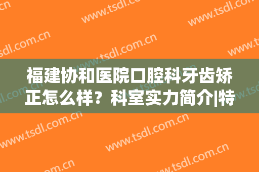 福建协和医院口腔科牙齿矫正怎么样？科室实力简介|特色技术|牙齿矫正案例