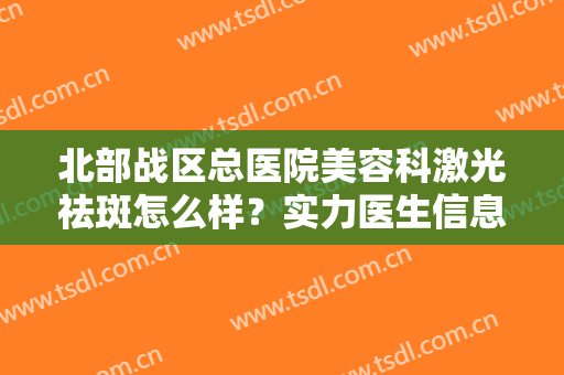 北部战区总医院美容科激光祛斑怎么样？实力医生信息介绍+激光祛斑案例