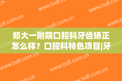郑大一附院口腔科牙齿矫正怎么样？口腔科特色项目|牙齿矫正案例(郑大一附院牙医推荐)