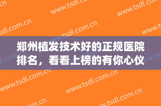 郑州植发技术好的正规医院排名，看看上榜的有你心仪的吗？随你挑！(郑州排名前十植发医院)