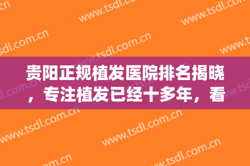 贵阳正规植发医院排名揭晓，专注植发已经十多年，看看哪家能上榜！(贵阳最好的植发医院)