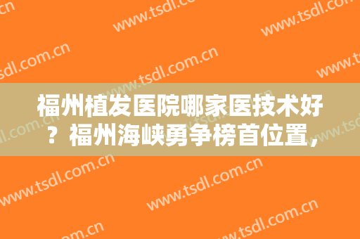 福州植发医院哪家医技术好？福州海峡勇争榜首位置，还有4家技术也好