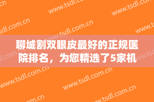 聊城割双眼皮最好的正规医院排名，为您精选了5家机构，都是实力派！(聊城最好的整形医院)