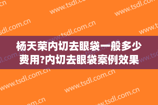 杨天荣内切去眼袋一般多少费用?内切去眼袋案例效果对比图_重庆医科大学附属第一医院