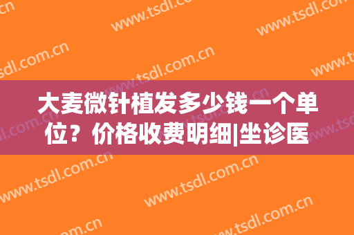 大麦微针植发多少钱一个单位？价格收费明细|坐诊医生详情|技术特色
