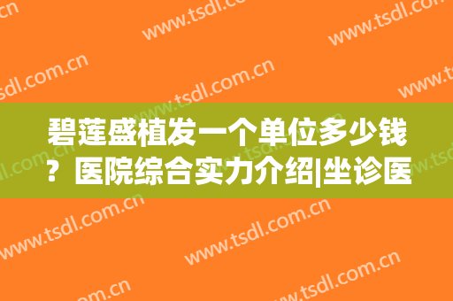 碧莲盛植发一个单位多少钱？医院综合实力介绍|坐诊医生名单|技术优势