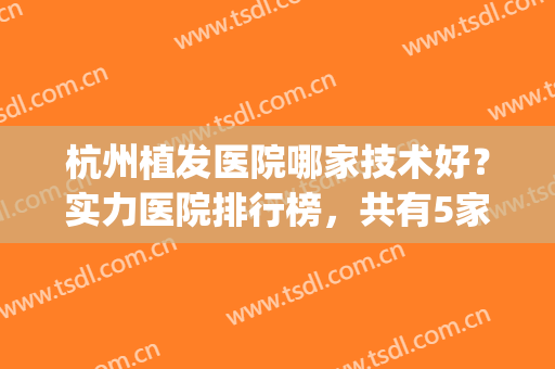 杭州植发医院哪家技术好？实力医院排行榜，共有5家医院上榜！(杭州最好的植发医院排名)