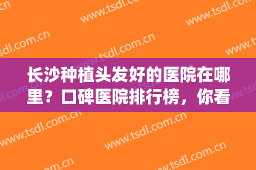 长沙种植头发好的医院在哪里？口碑医院排行榜，你看中了哪家呢？(长沙植发医院哪家医技术好)