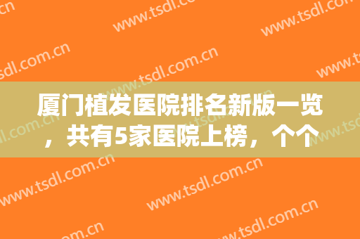 厦门植发医院排名新版一览，共有5家医院上榜，个个都有自己的优势(厦门植发哪家好)
