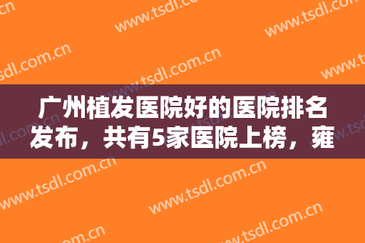 广州植发医院好的医院排名发布，共有5家医院上榜，雍禾植发医院也在榜