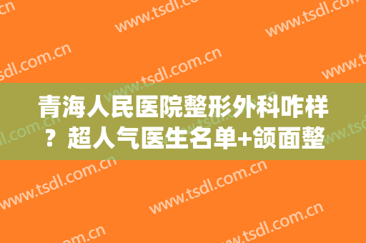 青海人民医院整形外科咋样？超人气医生名单+颌面整形前后效果对比(青海正规三甲整形医院)