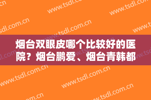 烟台双眼皮哪个比较好的医院？烟台鹏爱、烟台青韩都在榜，挨个点评一下