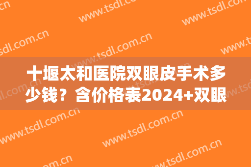 十堰太和医院双眼皮手术多少钱？含价格表2024+双眼皮术前术后对比(十堰太和医院近视手术价目)