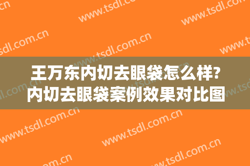 王万东内切去眼袋怎么样?内切去眼袋案例效果对比图_宁夏医科大学总医院