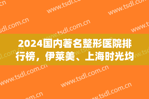 2024国内著名整形医院排行榜，伊莱美、上海时光均上榜，实力不凡(上海整形医院前十名)