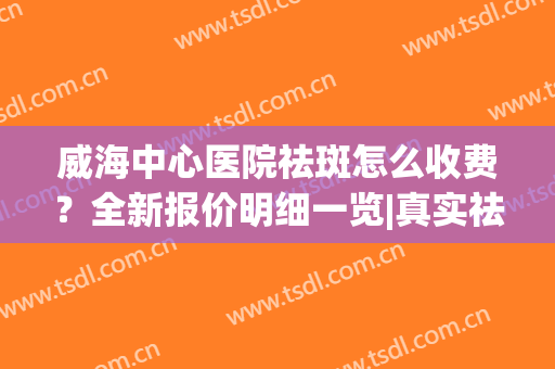 威海中心医院祛斑怎么收费？全新报价明细一览|真实祛斑术前术后对比