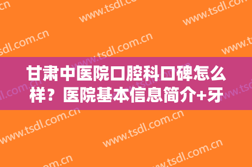 甘肃中医院口腔科口碑怎么样？医院基本信息简介+牙齿矫正真人案例(甘肃哪家医院口腔科好)