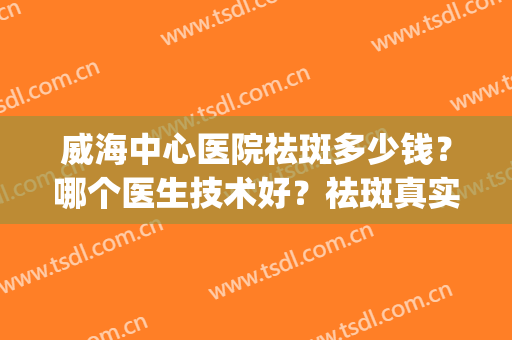 威海中心医院祛斑多少钱？哪个医生技术好？祛斑真实效果展示~(威海祛斑医院哪家好)
