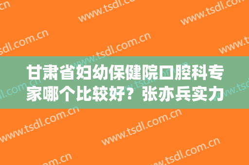 甘肃省妇幼保健院口腔科专家哪个比较好？张亦兵实力简介|特色项目(甘肃省妇幼保健院神经内科专家)