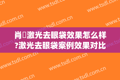 肖芃激光去眼袋效果怎么样?激光去眼袋案例效果对比图_华中科技大学同济医学院附属协和医院