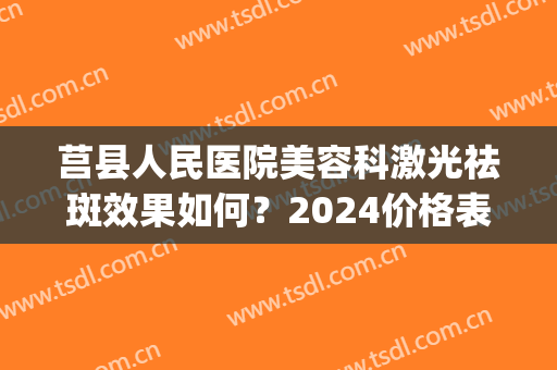 莒县人民医院美容科激光祛斑效果如何？2024价格表|高人气医生列表(莒县激光祛斑哪里有)