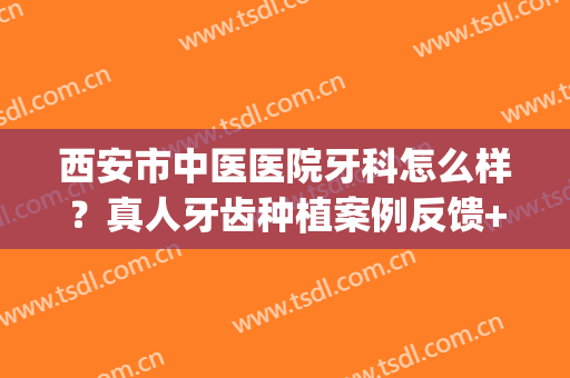 西安市中医医院牙科怎么样？真人牙齿种植案例反馈+2024价格表参考！(西安哪个医院有牙齿种植)