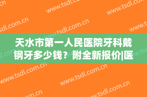 天水市第一人民医院牙科戴钢牙多少钱？附全新报价|医生信息|正畸案例