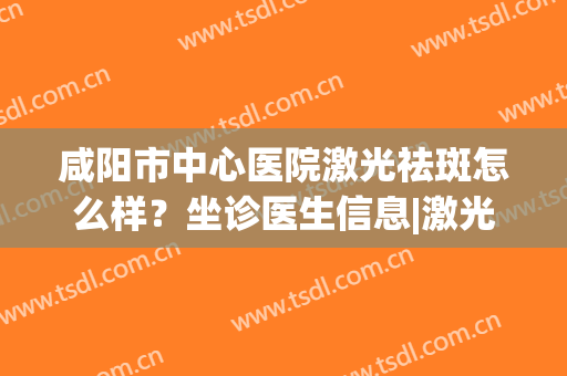 咸阳市中心医院激光祛斑怎么样？坐诊医生信息|激光祛斑效果反馈(西安市激光祛斑最好公立医院)