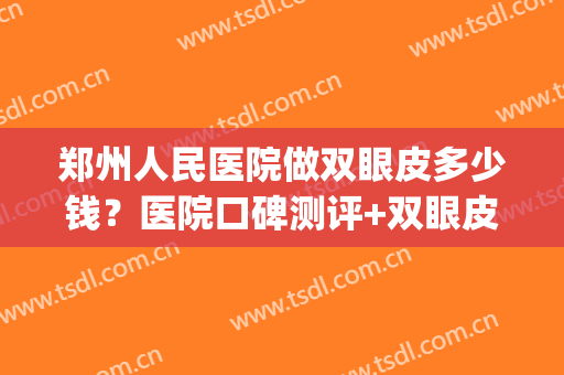 郑州人民医院做双眼皮多少钱？医院口碑测评+双眼皮真实效果展示(郑州人民医院割双眼皮费用大概多少)