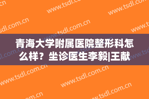 青海大学附属医院整形科怎么样？坐诊医生李毅|王献珍简介，附祛疤案例