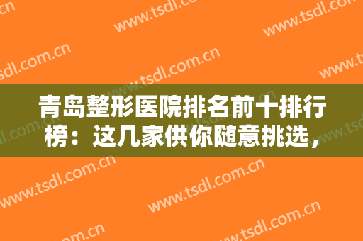 青岛整形医院排名前十排行榜：这几家供你随意挑选，青岛诺德领衔榜单~