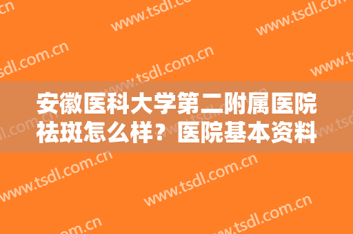 安徽医科大学第二附属医院祛斑怎么样？医院基本资料介绍+2024价格表！