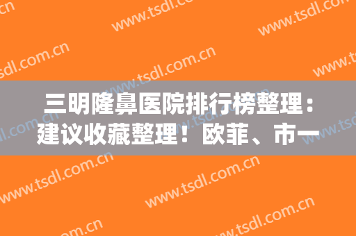 三明隆鼻医院排行榜整理：建议收藏整理！欧菲、市一医院上榜了~(三明欧菲医疗美容医院)