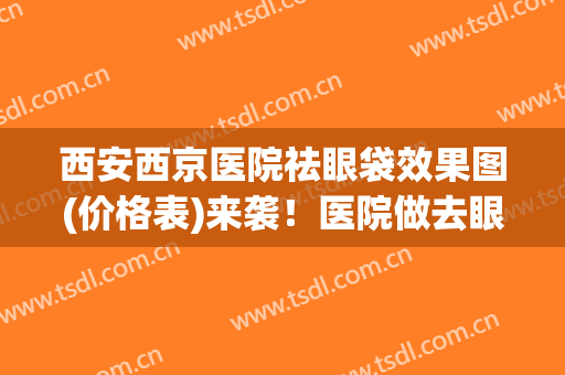 西安西京医院祛眼袋效果图(价格表)来袭！医院做去眼袋靠谱吗？