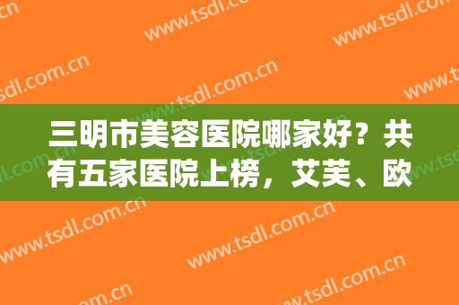 三明市美容医院哪家好？共有五家医院上榜，艾芙、欧妃都在榜~(三明皮肤科医院是三甲医院吗)