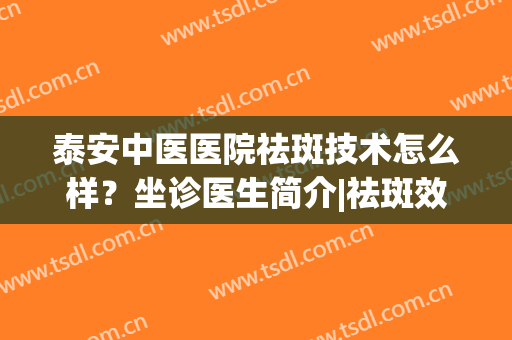泰安中医医院祛斑技术怎么样？坐诊医生简介|祛斑效果对比案例(中医院有祛斑科吗)