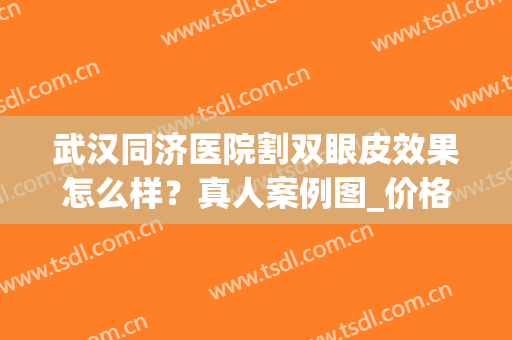 武汉同济医院割双眼皮效果怎么样？真人案例图_价格表2024新版分享！(武汉同济割双眼皮推荐医生)